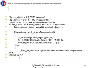 S. Bistarelli - Metodologie di Secure
Programming
22
Master di I° livello in Sistemi e Tecnologie per la sicurezza dell'Informazione e della Comunicazione
 $nome_utente = $_POST['username'];
 $password = sha1($_POST['password']);
 $query="SELECT * FROM MANAGER WHERE
NOME_UTENTE='$nome_utente' AND PSWD='$password'";
 $connessione = ibase_query(db_connect(),$query);
 if($row=ibase_fetch_object($connessione))
 {
 $_SESSION['manager']='logged_in';
 $_SESSION['facolta'] = $row->COD_FACOLTA;
 header('Location: genera_cod_step1.php');
 } else
 {
 $msg_login = "<div style='color: red;'>Nome utente e/o password
erra
 ti!</div><br />";
 }
 
