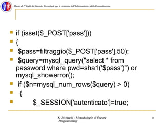 S. Bistarelli - Metodologie di Secure
Programming
24
Master di I° livello in Sistemi e Tecnologie per la sicurezza dell'Informazione e della Comunicazione
 if (isset($_POST['pass']))
 {
 $pass=filtraggio($_POST['pass'],50);
 $query=mysql_query("select * from
password where pwd=sha1('$pass')") or
mysql_showerror();
 if ($n=mysql_num_rows($query) > 0)
 {
 $_SESSION['autenticato']=true;
 