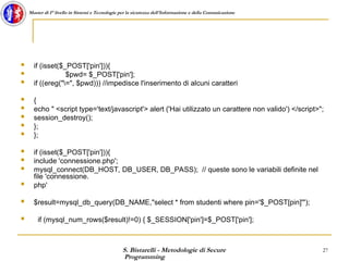 S. Bistarelli - Metodologie di Secure
Programming
27
Master di I° livello in Sistemi e Tecnologie per la sicurezza dell'Informazione e della Comunicazione
 if (isset($_POST['pin'])){
 $pwd= $_POST['pin'];
 if ((ereg("=", $pwd))) //impedisce l'inserimento di alcuni caratteri
 {
 echo " <script type='text/javascript'> alert ('Hai utilizzato un carattere non valido') </script>";
 session_destroy();
 };
 };
 if (isset($_POST['pin'])){
 include 'connessione.php';
 mysql_connect(DB_HOST, DB_USER, DB_PASS); // queste sono le variabili definite nel
file 'connessione.
 php'
 $result=mysql_db_query(DB_NAME,"select * from studenti where pin='$_POST[pin]'");
 if (mysql_num_rows($result)!=0) { $_SESSION['pin']=$_POST['pin'];
 