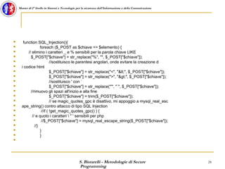 S. Bistarelli - Metodologie di Secure
Programming
28
Master di I° livello in Sistemi e Tecnologie per la sicurezza dell'Informazione e della Comunicazione
 function SQL_Injection(){
 foreach ($_POST as $chiave => $elemento) {
 // elimino i caratteri _ e % sensibili per la parola chiave LIKE
 $_POST["$chiave"] = str_replace("%", "", $_POST["$chiave"]);
 //sostituisco le parentesi angolari, onde evitare la creazione d
 i codice html
 $_POST["$chiave"] = str_replace("<", "<", $_POST["$chiave"]);
 $_POST["$chiave"] = str_replace(">", ">", $_POST["$chiave"]);
 //sostituisco ' con `
 $_POST["$chiave"] = str_replace("'", "`", $_POST["$chiave"]);
 //rimuovo gli spazi all'inizio e alla fine
 $_POST["$chiave"] = trim($_POST["$chiave"]);
 // se magic_quotes_gpc è disattivo, mi appoggio a mysql_real_esc
 ape_string() contro attacco di tipo SQL Injection
 //if ( !get_magic_quotes_gpc() ) {
 // e quoto i caratteri  " ' sensibili per php
 //$_POST["$chiave"] = mysql_real_escape_string($_POST["$chiave"]);
 //}
 }
 }

 