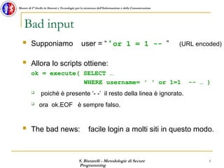 S. Bistarelli - Metodologie di Secure
Programming
3
Master di I° livello in Sistemi e Tecnologie per la sicurezza dell'Informazione e della Comunicazione
Bad input
 Supponiamo user = “ ′ or 1 = 1 -- ” (URL encoded)
 Allora lo scripts ottiene:
ok = execute( SELECT …
WHERE username= ′ ′ or 1=1 -- … )
 poiché è presente ‘- -’ il resto della linea è ignorato.
 ora ok.EOF è sempre falso.
 The bad news: facile login a molti siti in questo modo.
 