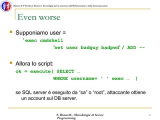 S. Bistarelli - Metodologie di Secure
Programming
4
Master di I° livello in Sistemi e Tecnologie per la sicurezza dell'Informazione e della Comunicazione
Even worse
 Supponiamo user =
′ exec cmdshell
′net user badguy badpwd′ / ADD --
 Allora lo script:
ok = execute( SELECT …
WHERE username= ′ ′ exec … )
se SQL server è eseguito da “sa” o “root”, attaccante ottiene
un account sul DB server.
 