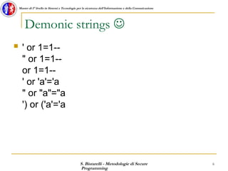 S. Bistarelli - Metodologie di Secure
Programming
6
Master di I° livello in Sistemi e Tecnologie per la sicurezza dell'Informazione e della Comunicazione
Demonic strings 
 ' or 1=1--
" or 1=1--
or 1=1--
' or 'a'='a
" or "a"="a
') or ('a'='a
 