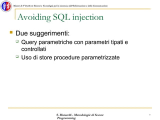 S. Bistarelli - Metodologie di Secure
Programming
7
Master di I° livello in Sistemi e Tecnologie per la sicurezza dell'Informazione e della Comunicazione
Avoiding SQL injection
 Due suggerimenti:
 Query parametriche con parametri tipati e
controllati
 Uso di store procedure parametrizzate
 