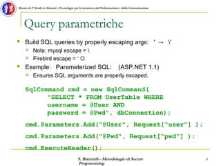 S. Bistarelli - Metodologie di Secure
Programming
8
Master di I° livello in Sistemi e Tecnologie per la sicurezza dell'Informazione e della Comunicazione
Query parametriche
 Build SQL queries by properly escaping args: ′  ′
 Nota: mysql escape = 
 Firebird escape = ‘ 
 Example: Parameterized SQL: (ASP.NET 1.1)
 Ensures SQL arguments are properly escaped.
SqlCommand cmd = new SqlCommand(
"SELECT * FROM UserTable WHERE
username = @User AND
password = @Pwd", dbConnection);
cmd.Parameters.Add("@User", Request[“user”] );
cmd.Parameters.Add("@Pwd", Request[“pwd”] );
cmd.ExecuteReader();
 