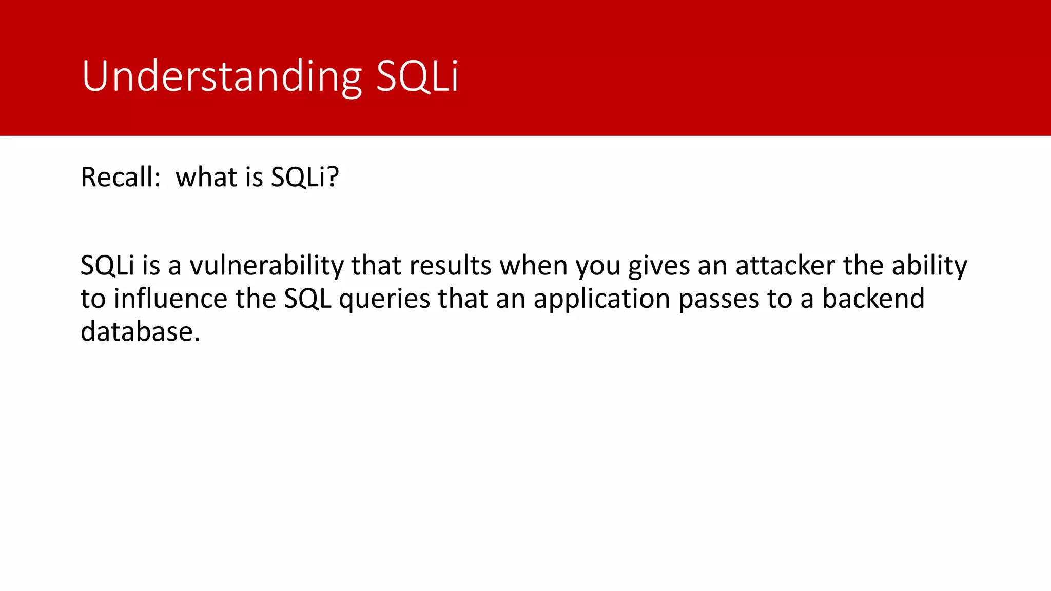 Understanding SQLi Recall: what is SQLi? SQLi is a vulnerability that results when you gives an attacker the ability to influence the SQL queries that an application passes to a backend database. 