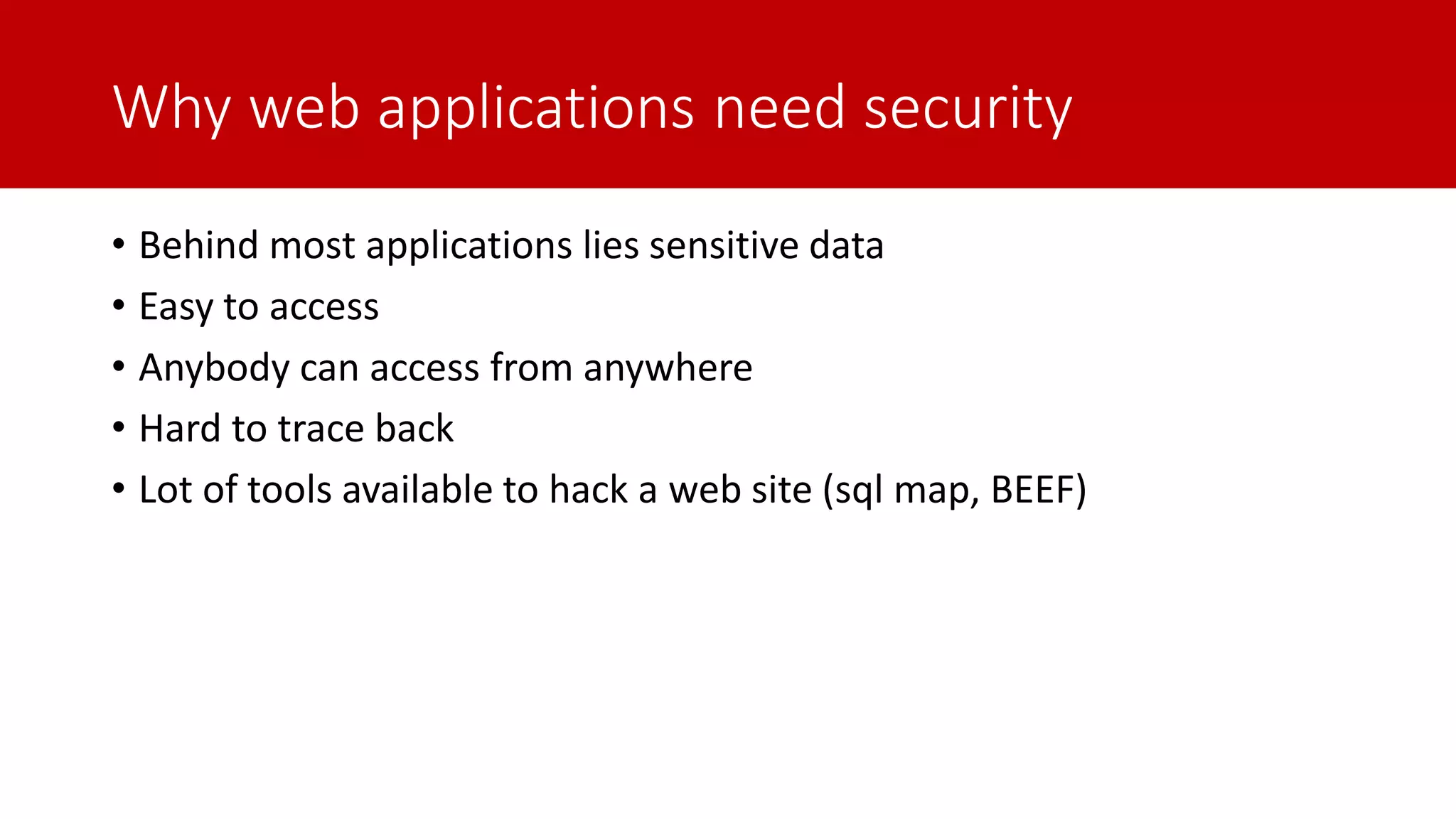 Why web applications need security • Behind most applications lies sensitive data • Easy to access • Anybody can access from anywhere • Hard to trace back • Lot of tools available to hack a web site (sql map, BEEF) 