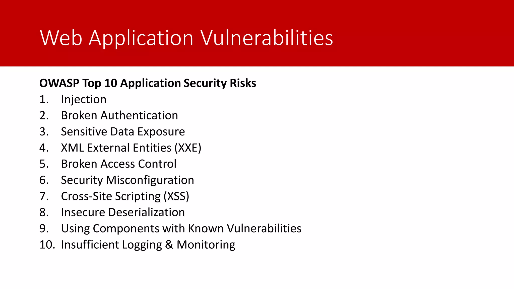 Web Application Vulnerabilities OWASP Top 10 Application Security Risks 1. Injection 2. Broken Authentication 3. Sensitive Data Exposure 4. XML External Entities (XXE) 5. Broken Access Control 6. Security Misconfiguration 7. Cross-Site Scripting (XSS) 8. Insecure Deserialization 9. Using Components with Known Vulnerabilities 10. Insufficient Logging & Monitoring 