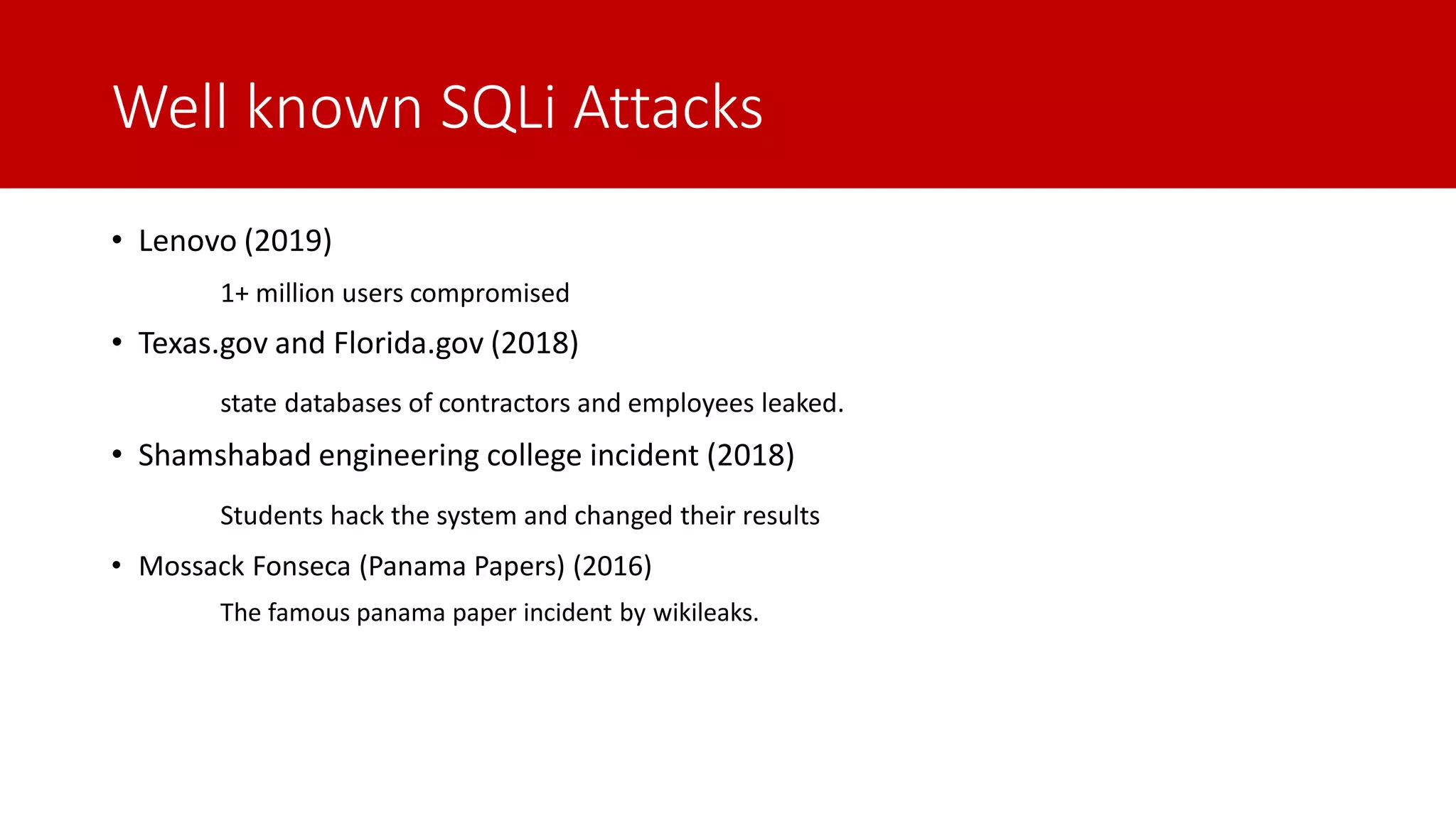 Well known SQLi Attacks • Lenovo (2019) 1+ million users compromised • Texas.gov and Florida.gov (2018) state databases of contractors and employees leaked. • Shamshabad engineering college incident (2018) Students hack the system and changed their results • Mossack Fonseca (Panama Papers) (2016) The famous panama paper incident by wikileaks. 