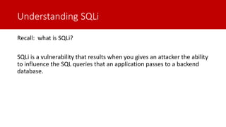 Understanding SQLi
Recall: what is SQLi?
SQLi is a vulnerability that results when you gives an attacker the ability
to influence the SQL queries that an application passes to a backend
database.
 