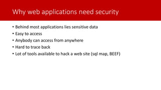 Why web applications need security
• Behind most applications lies sensitive data
• Easy to access
• Anybody can access from anywhere
• Hard to trace back
• Lot of tools available to hack a web site (sql map, BEEF)
 