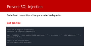 Prevent SQL Injection
Code level prevention - Use parameterized queries
Bad practice
username = request(“username”)
password = request(“password”)
sql = “SELECT * FROM users WHERE username=‘ ” + username + “ ’ AND password=‘ “ +
password + “ ‘ “;
result = Db.Execute(sql)
If(result){/*Login success*/}
 