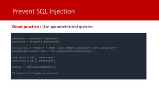 Prevent SQL Injection
Good practice : Use parameterized queries
username = request(“username”)
password = request(“password”)
string sql = “SELECT * FROM users WHERE username=? AND password=?”;
preparedstatement cmd = con.preparedstatement(sql);
cmd.setstring(1, username);
cmd.setstring(2, password);
result = cmd.executeQuery();
If(result){/*Login success*/}
 