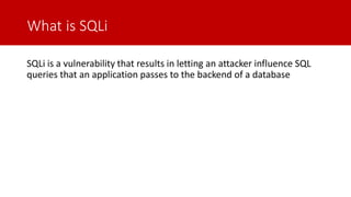What is SQLi
SQLi is a vulnerability that results in letting an attacker influence SQL
queries that an application passes to the backend of a database
 
