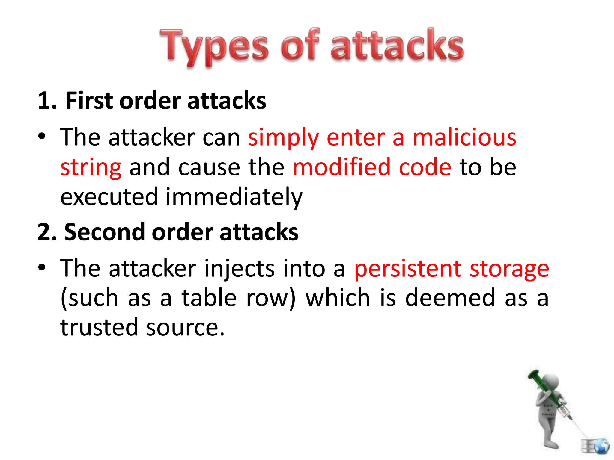 1. First order attacks
• The attacker can simply enter a malicious
string and cause the modified code to be
executed immediately
2. Second order attacks
• The attacker injects into a persistent storage
(such as a table row) which is deemed as a
trusted source.
 