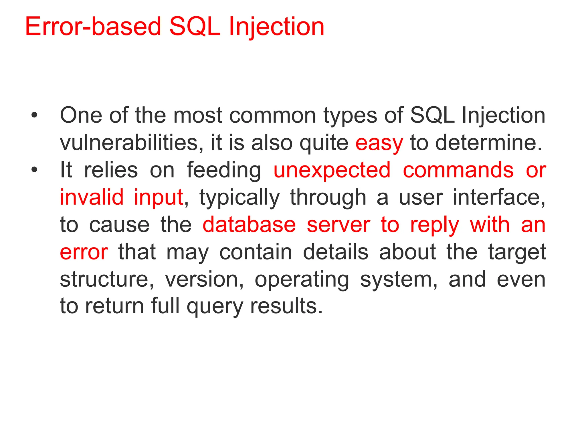 Error-based SQL Injection
• One of the most common types of SQL Injection
vulnerabilities, it is also quite easy to determine.
• It relies on feeding unexpected commands or
invalid input, typically through a user interface,
to cause the database server to reply with an
error that may contain details about the target
structure, version, operating system, and even
to return full query results.
 