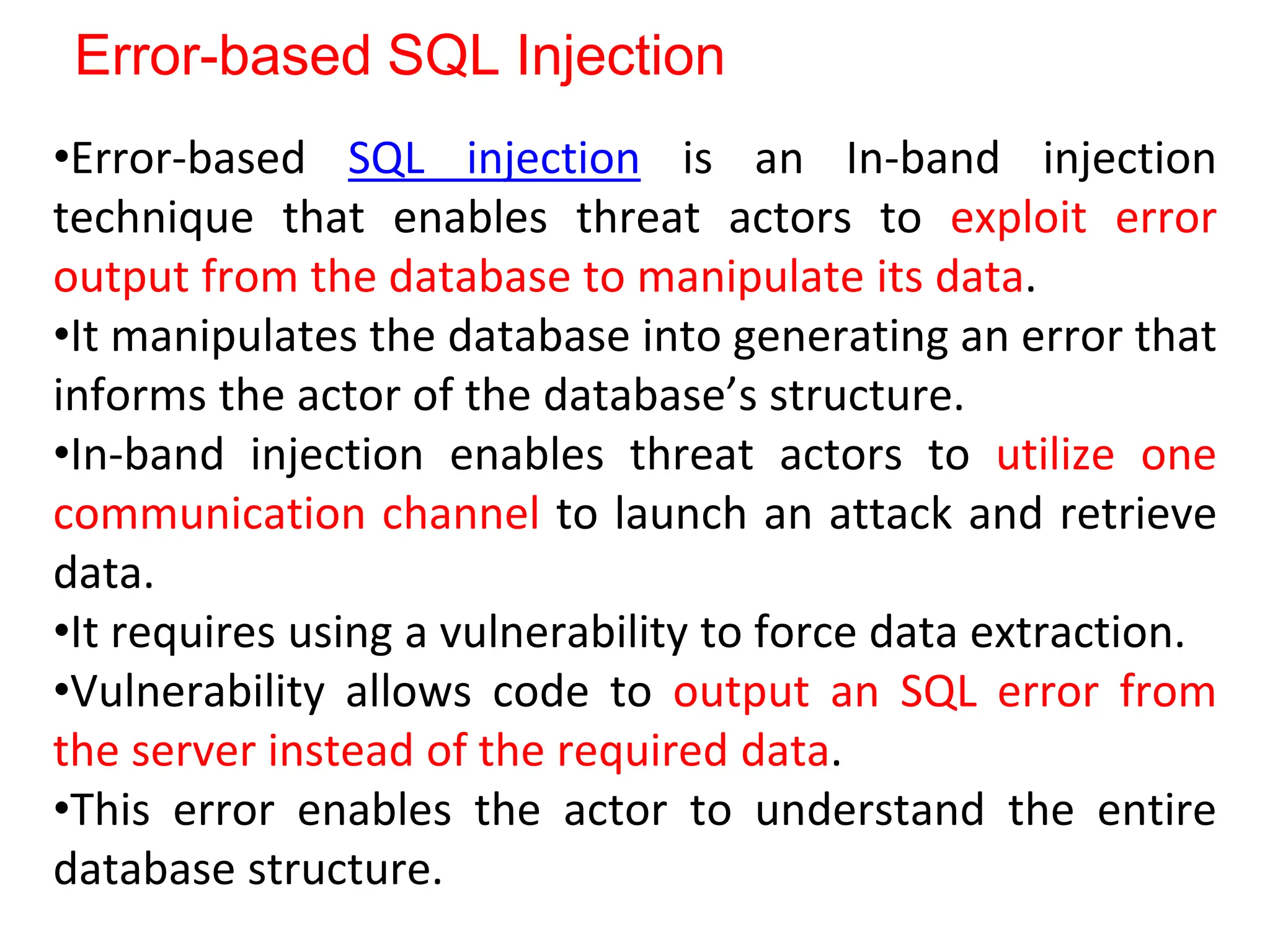 Error-based SQL Injection
•Error-based SQL injection is an In-band injection
technique that enables threat actors to exploit error
output from the database to manipulate its data.
•It manipulates the database into generating an error that
informs the actor of the database’s structure.
•In-band injection enables threat actors to utilize one
communication channel to launch an attack and retrieve
data.
•It requires using a vulnerability to force data extraction.
•Vulnerability allows code to output an SQL error from
the server instead of the required data.
•This error enables the actor to understand the entire
database structure.
 