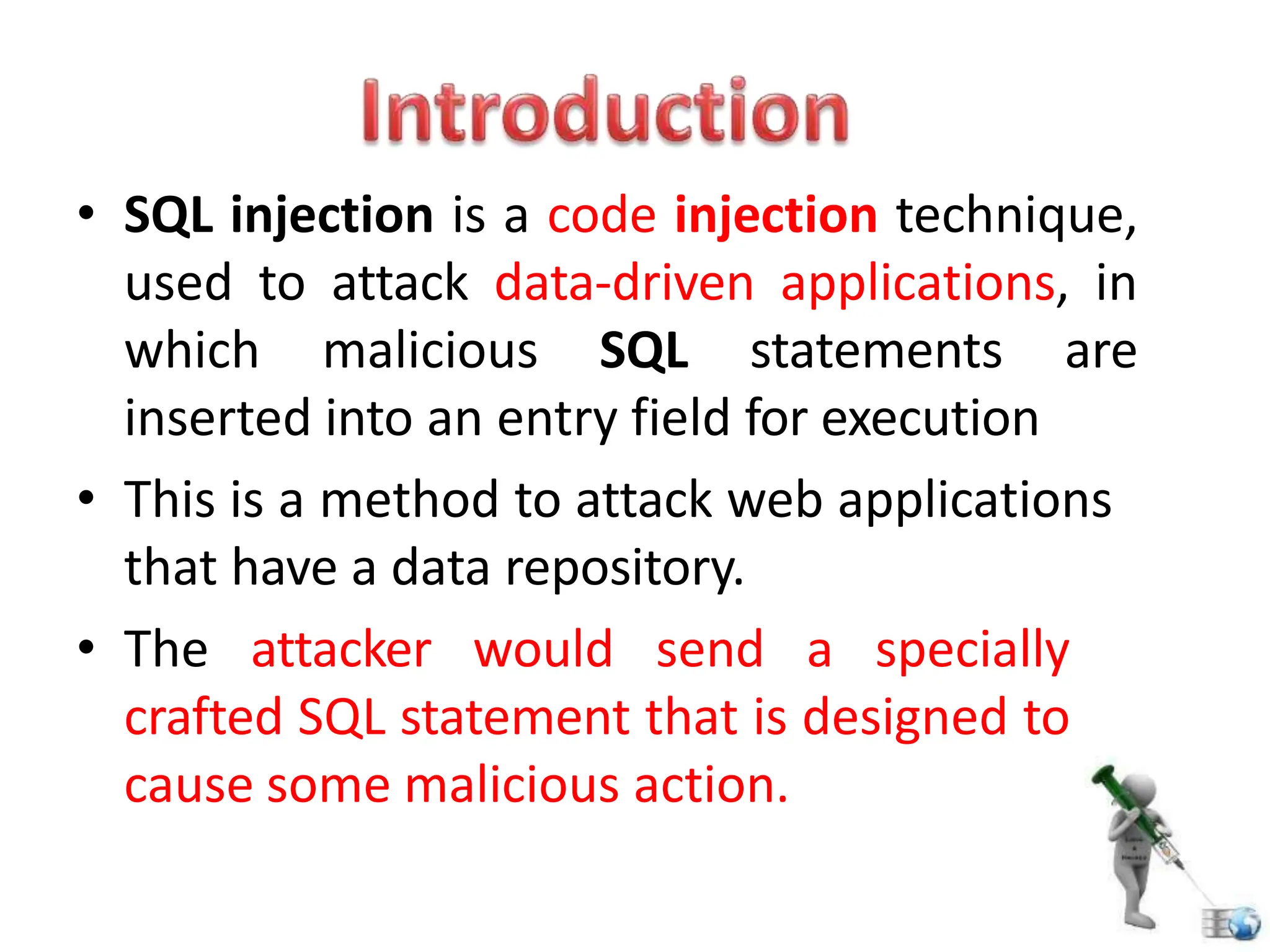• SQL injection is a code injection technique,
used to attack data-driven applications, in
which malicious SQL statements are
inserted into an entry field for execution
• This is a method to attack web applications
that have a data repository.
• The attacker would send a specially
crafted SQL statement that is designed to
cause some malicious action.
 
