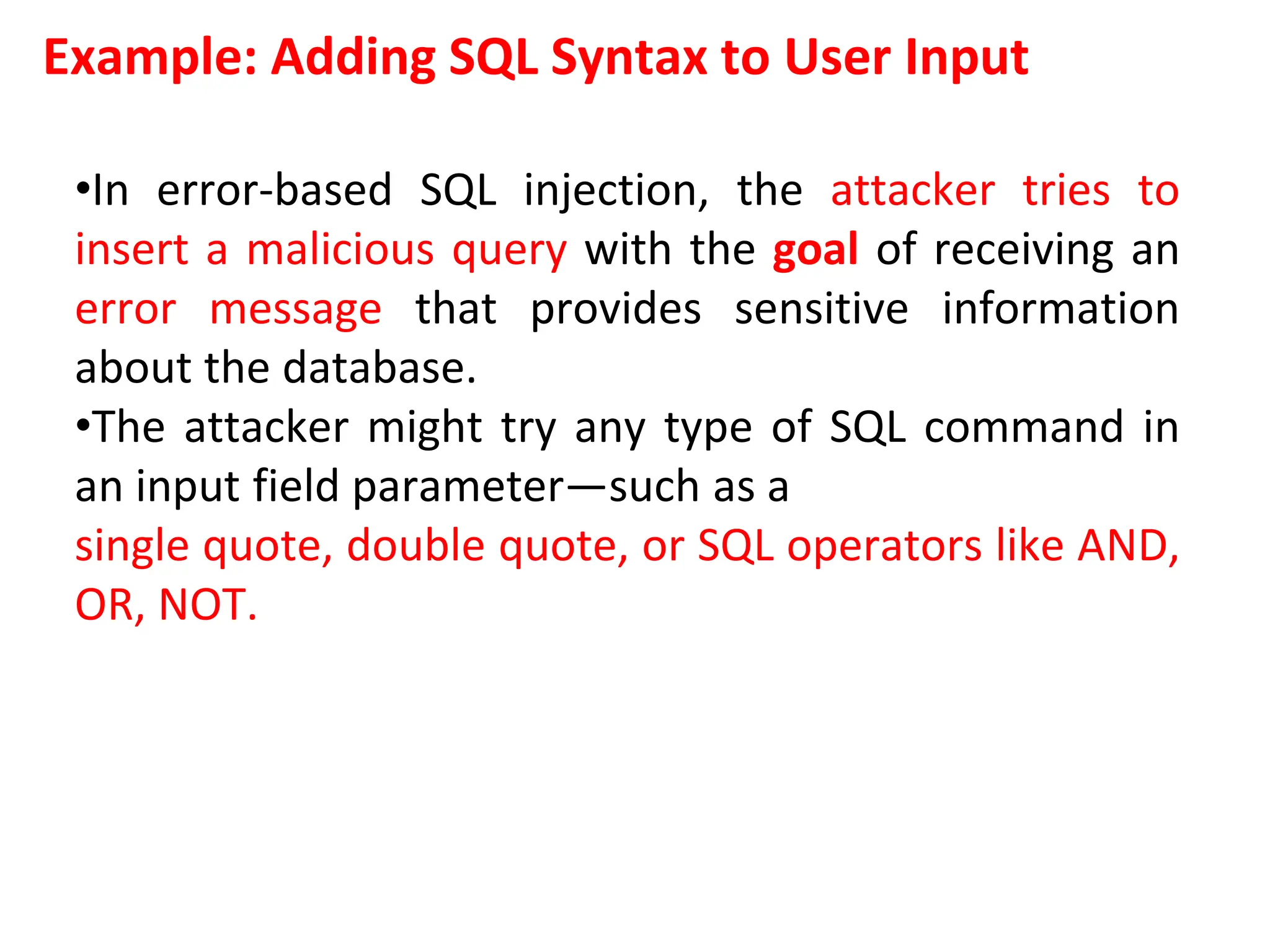 Example: Adding SQL Syntax to User Input
•In error-based SQL injection, the attacker tries to
insert a malicious query with the goal of receiving an
error message that provides sensitive information
about the database.
•The attacker might try any type of SQL command in
an input field parameter—such as a
single quote, double quote, or SQL operators like AND,
OR, NOT.
 