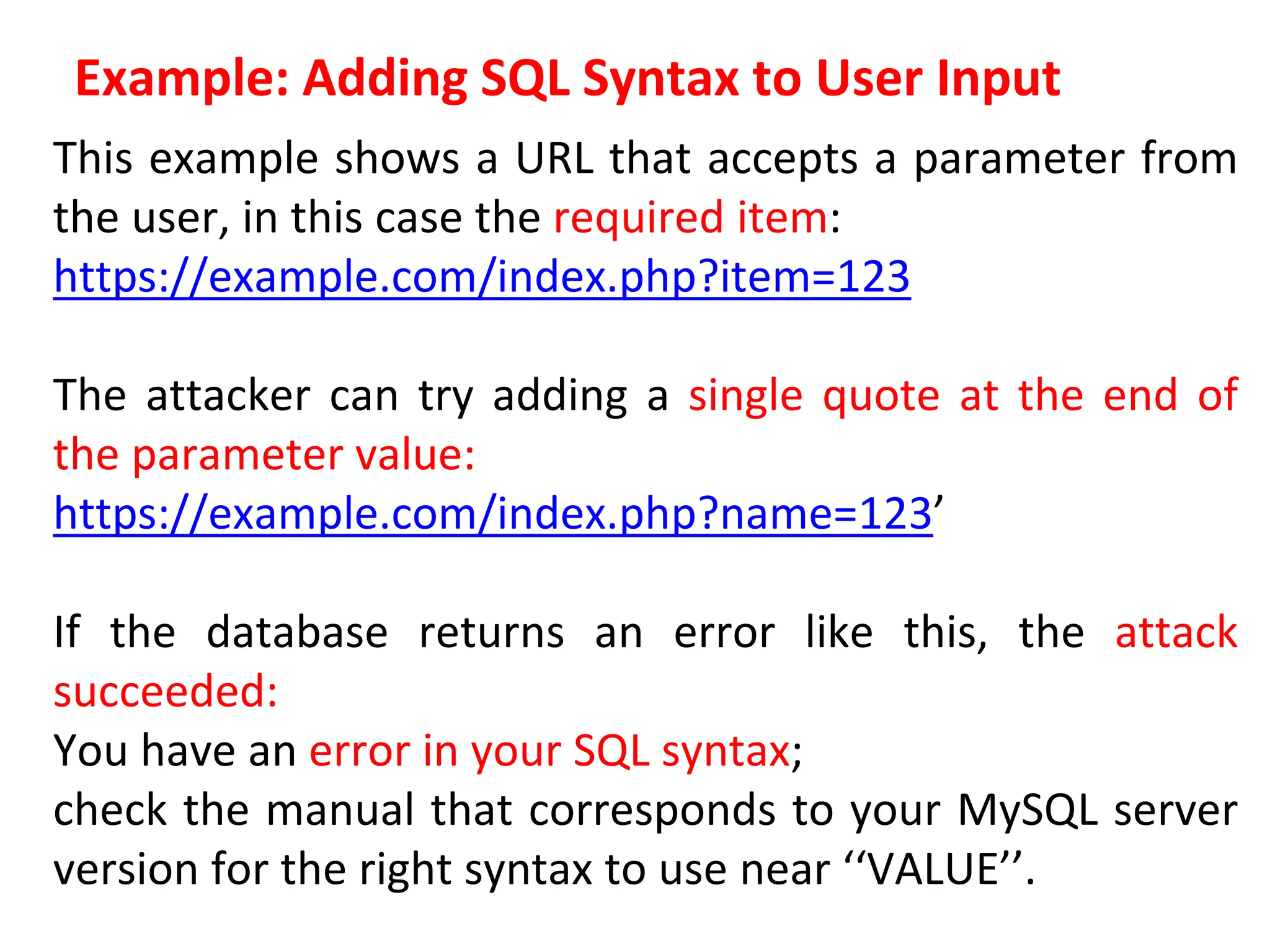 Example: Adding SQL Syntax to User Input
This example shows a URL that accepts a parameter from
the user, in this case the required item:
https://example.com/index.php?item=123
The attacker can try adding a single quote at the end of
the parameter value:
https://example.com/index.php?name=123’
If the database returns an error like this, the attack
succeeded:
You have an error in your SQL syntax;
check the manual that corresponds to your MySQL server
version for the right syntax to use near ‘‘VALUE’’.
 