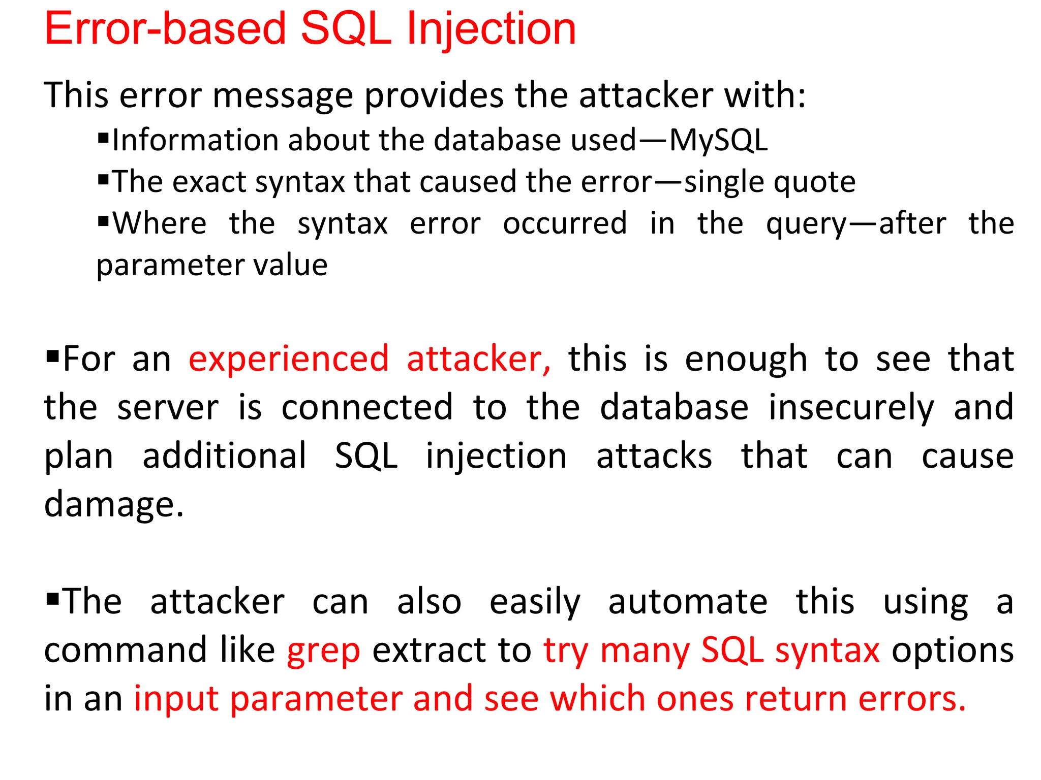 Error-based SQL Injection
This error message provides the attacker with:
Information about the database used—MySQL
The exact syntax that caused the error—single quote
Where the syntax error occurred in the query—after the
parameter value
For an experienced attacker, this is enough to see that
the server is connected to the database insecurely and
plan additional SQL injection attacks that can cause
damage.
The attacker can also easily automate this using a
command like grep extract to try many SQL syntax options
in an input parameter and see which ones return errors.
 