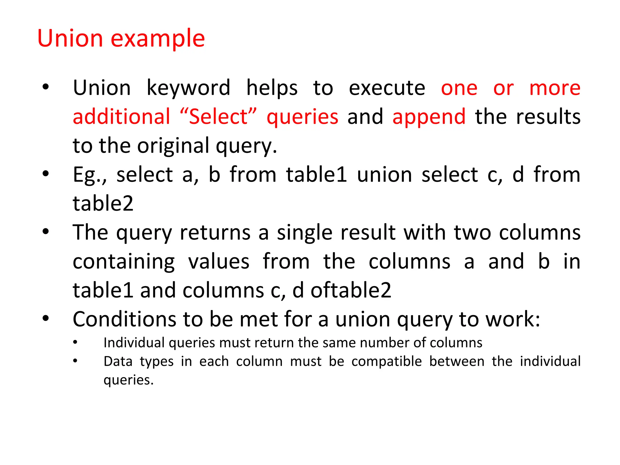 Union example
• Union keyword helps to execute one or more
additional “Select” queries and append the results
to the original query.
• Eg., select a, b from table1 union select c, d from
table2
• The query returns a single result with two columns
containing values from the columns a and b in
table1 and columns c, d oftable2
• Conditions to be met for a union query to work:
• Individual queries must return the same number of columns
• Data types in each column must be compatible between the individual
queries.
 
