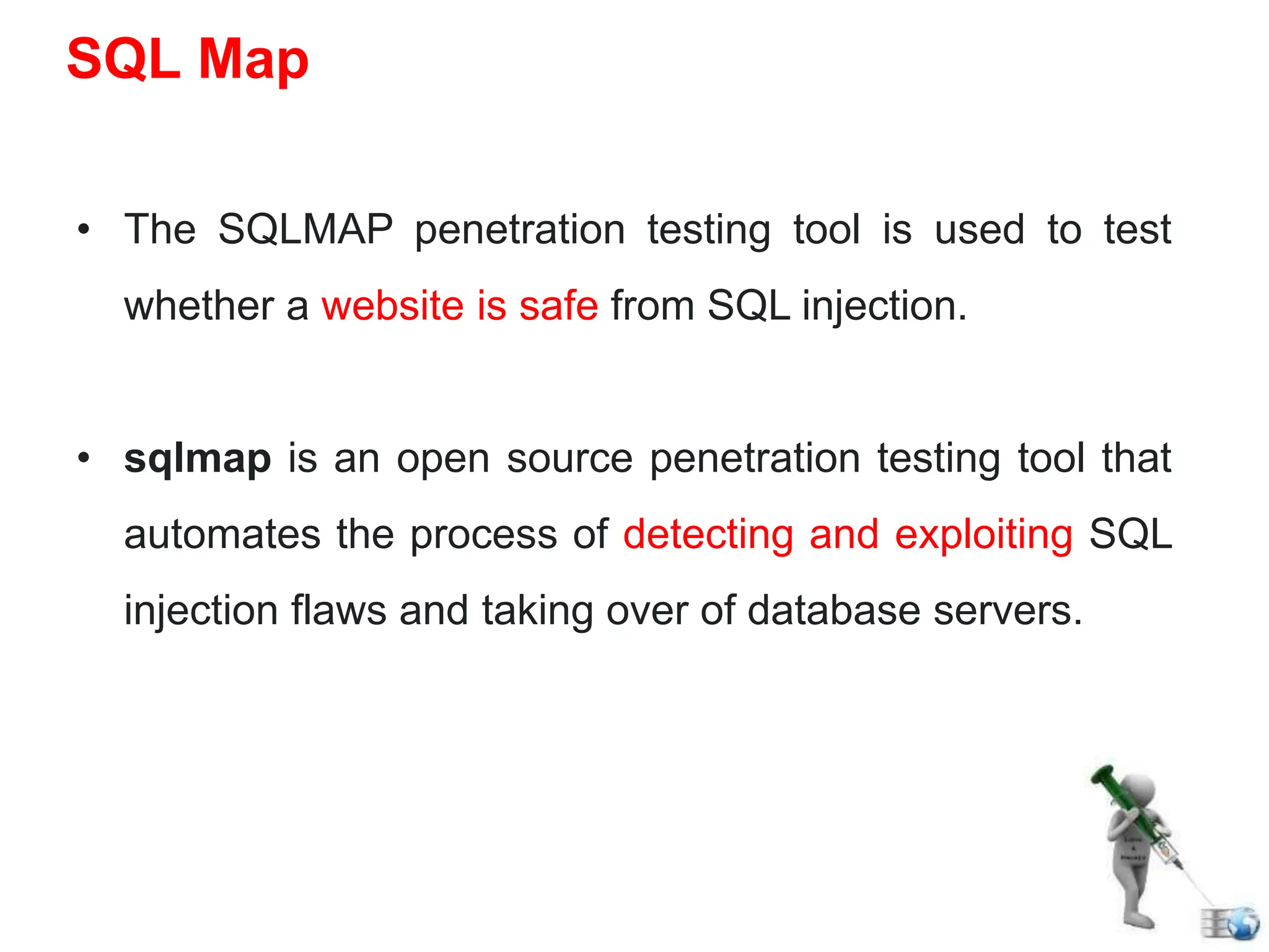 • The SQLMAP penetration testing tool is used to test
whether a website is safe from SQL injection.
• sqlmap is an open source penetration testing tool that
automates the process of detecting and exploiting SQL
injection flaws and taking over of database servers.
SQL Map
 