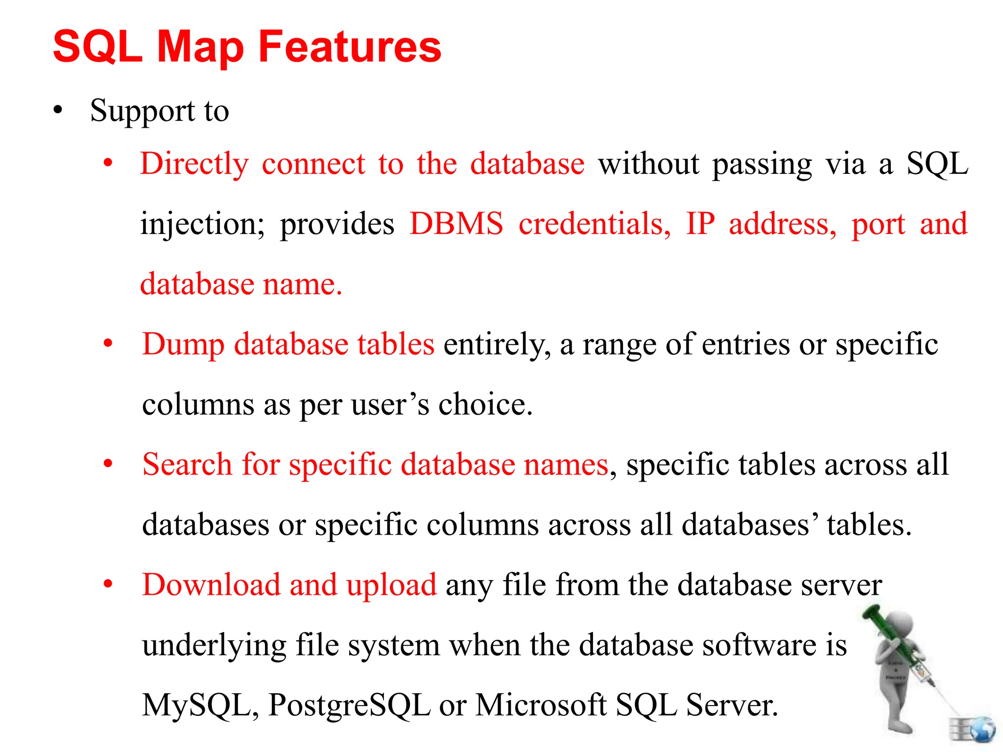 • Support to
• Directly connect to the database without passing via a SQL
injection; provides DBMS credentials, IP address, port and
database name.
• Dump database tables entirely, a range of entries or specific
columns as per user’s choice.
• Search for specific database names, specific tables across all
databases or specific columns across all databases’ tables.
• Download and upload any file from the database server
underlying file system when the database software is
MySQL, PostgreSQL or Microsoft SQL Server.
SQL Map Features
 