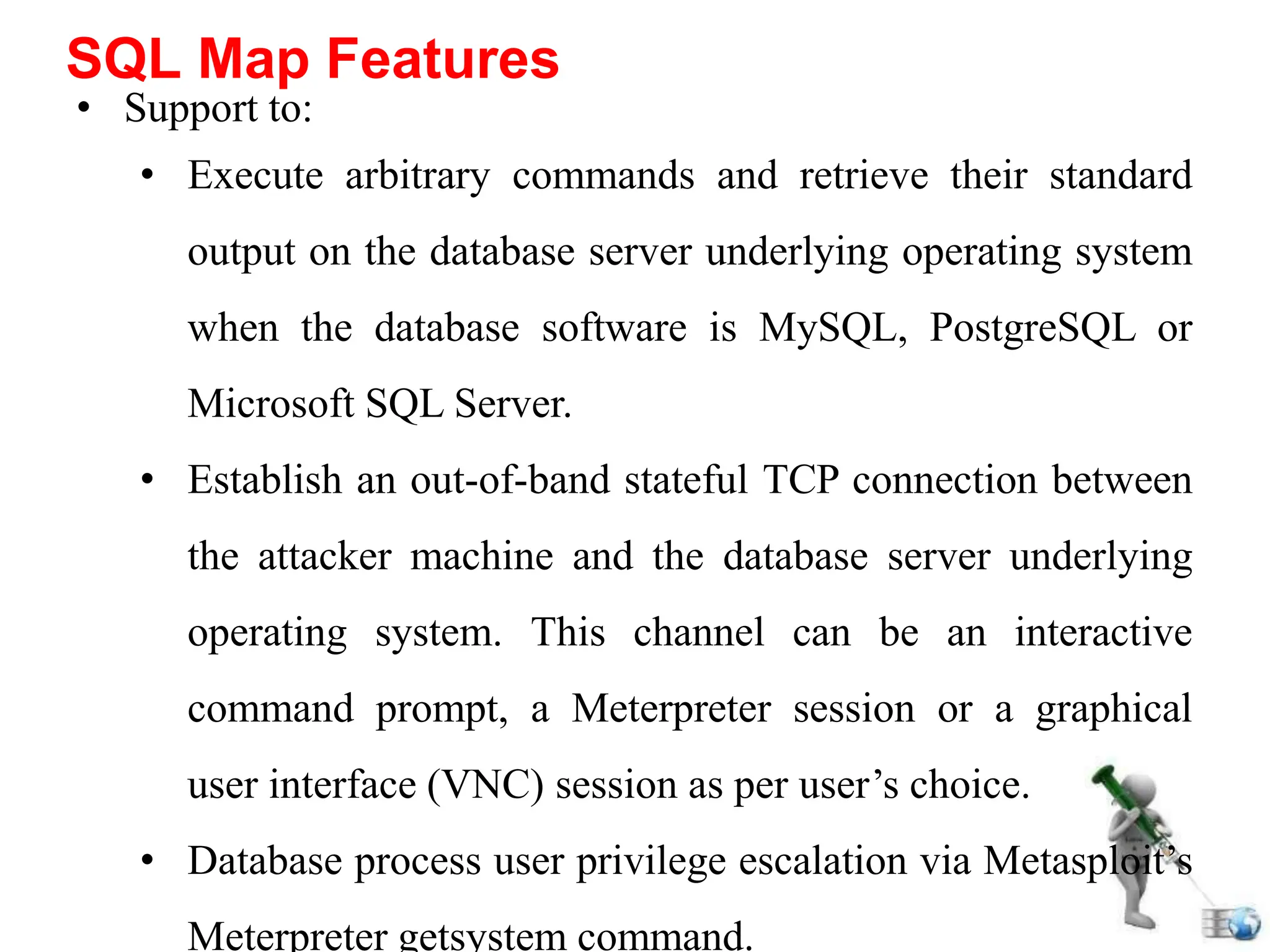 • Support to:
• Execute arbitrary commands and retrieve their standard
output on the database server underlying operating system
when the database software is MySQL, PostgreSQL or
Microsoft SQL Server.
• Establish an out-of-band stateful TCP connection between
the attacker machine and the database server underlying
operating system. This channel can be an interactive
command prompt, a Meterpreter session or a graphical
user interface (VNC) session as per user’s choice.
• Database process user privilege escalation via Metasploit’s
Meterpreter getsystem command.
SQL Map Features
 