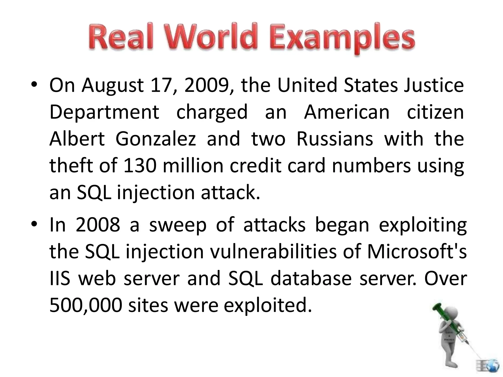 • On August 17, 2009, the United States Justice
Department charged an American citizen
Albert Gonzalez and two Russians with the
theft of 130 million credit card numbers using
an SQL injection attack.
• In 2008 a sweep of attacks began exploiting
the SQL injection vulnerabilities of Microsoft's
IIS web server and SQL database server. Over
500,000 sites were exploited.
 