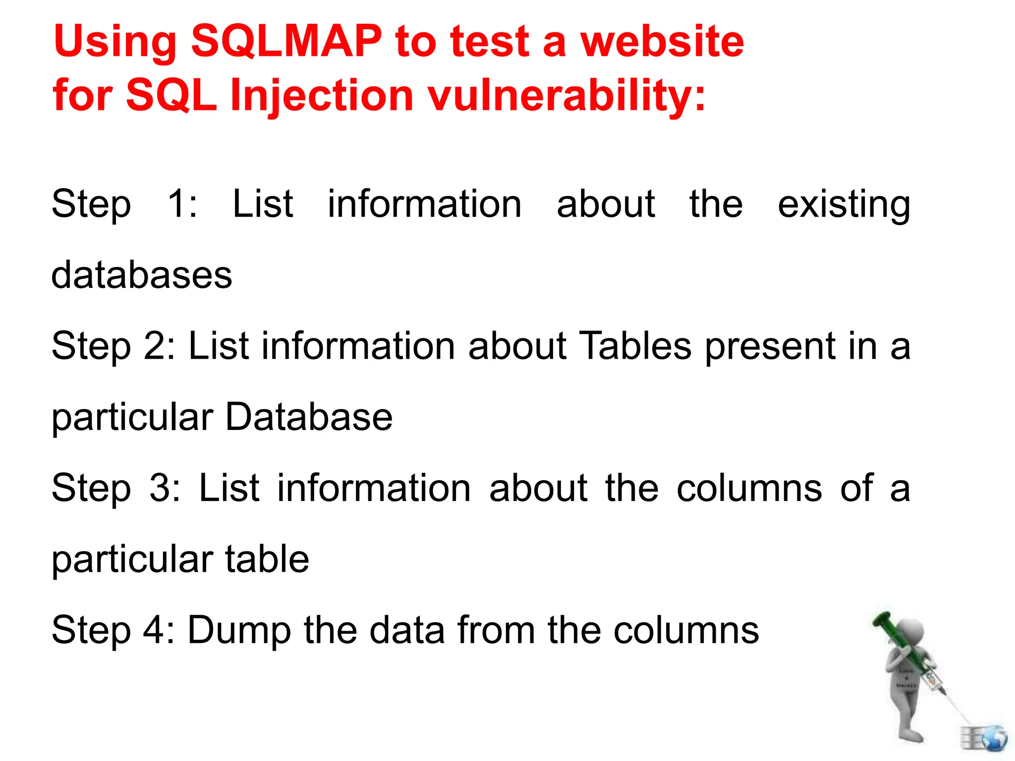 Using SQLMAP to test a website
for SQL Injection vulnerability:
Step 1: List information about the existing
databases
Step 2: List information about Tables present in a
particular Database
Step 3: List information about the columns of a
particular table
Step 4: Dump the data from the columns
 