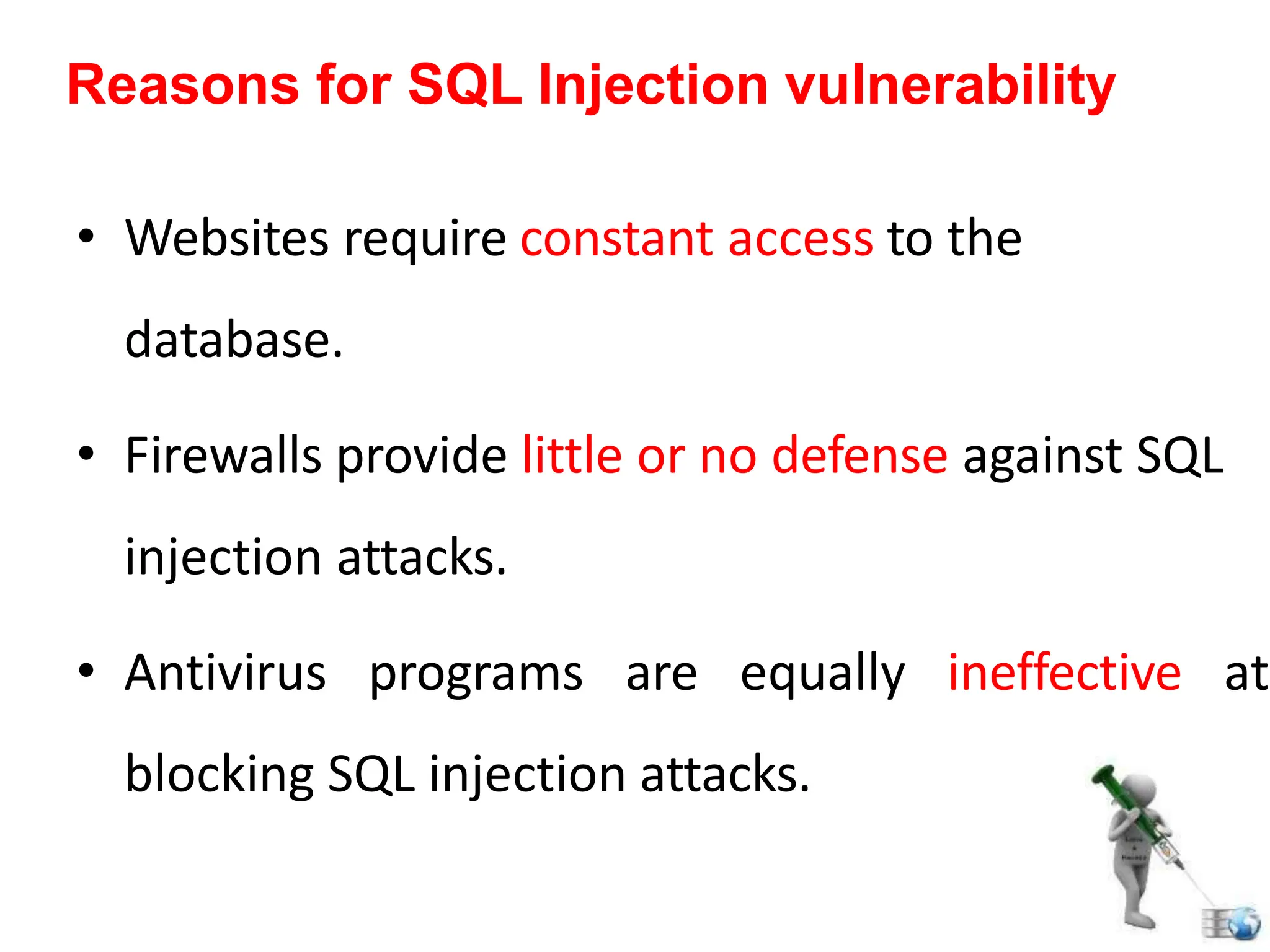 • Websites require constant access to the
database.
• Firewalls provide little or no defense against SQL
injection attacks.
• Antivirus programs are equally ineffective at
blocking SQL injection attacks.
Reasons for SQL Injection vulnerability
 