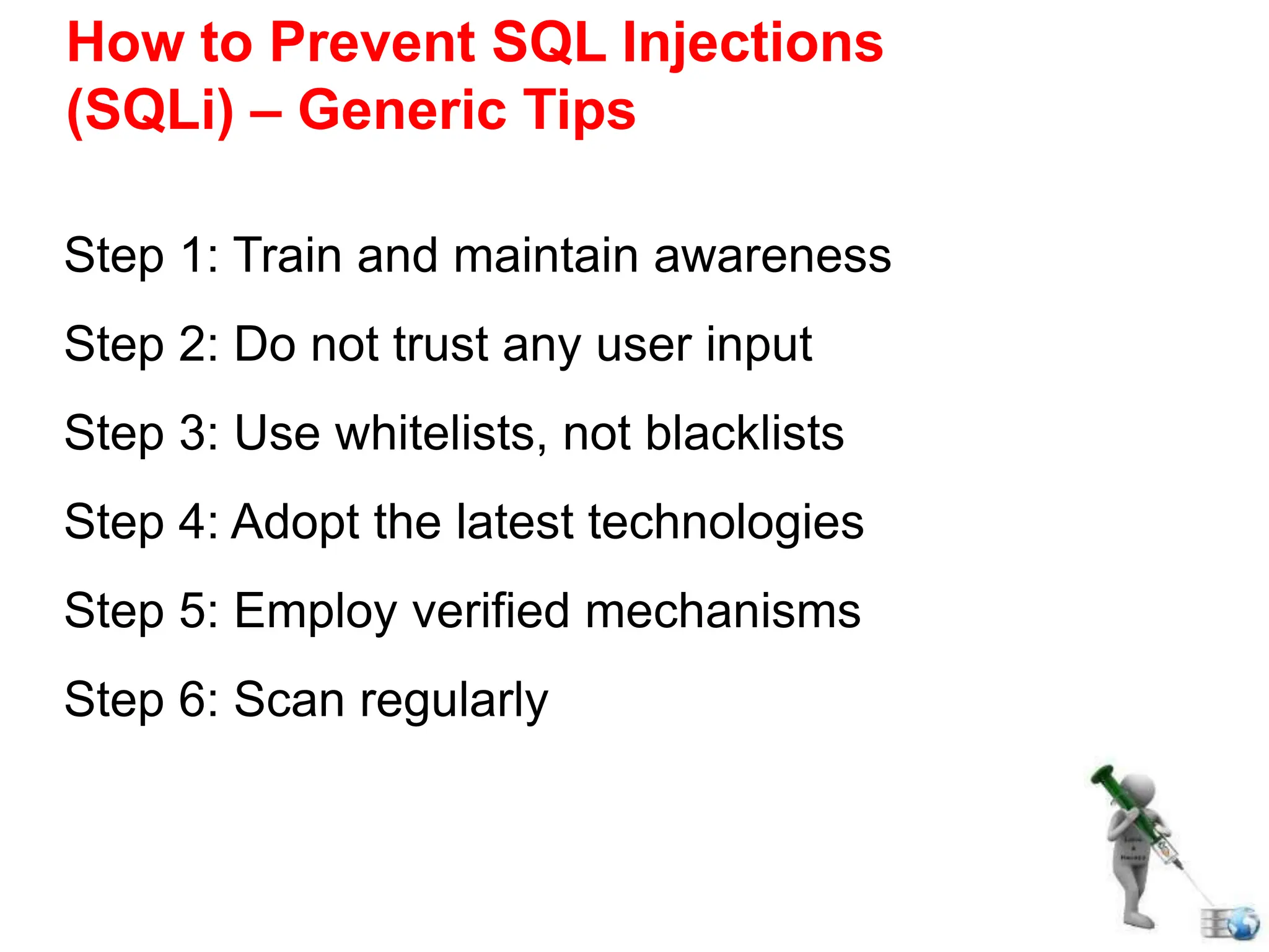 How to Prevent SQL Injections
(SQLi) – Generic Tips
Step 1: Train and maintain awareness
Step 2: Do not trust any user input
Step 3: Use whitelists, not blacklists
Step 4: Adopt the latest technologies
Step 5: Employ verified mechanisms
Step 6: Scan regularly
 