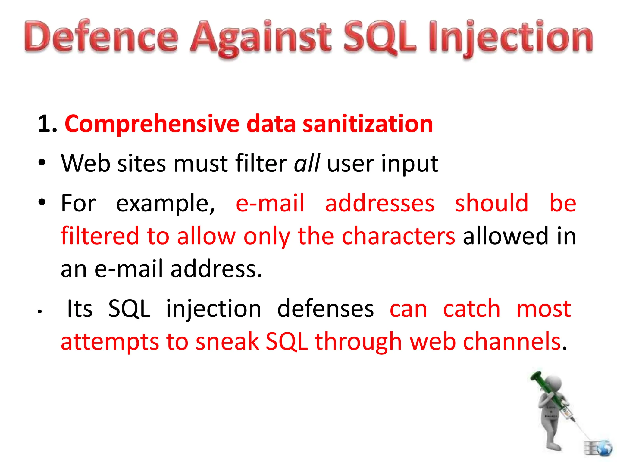 1. Comprehensive data sanitization
• Web sites must filter all user input
• For example, e-mail addresses should be
filtered to allow only the characters allowed in
an e-mail address.
• Its SQL injection defenses can catch most
attempts to sneak SQL through web channels.
 