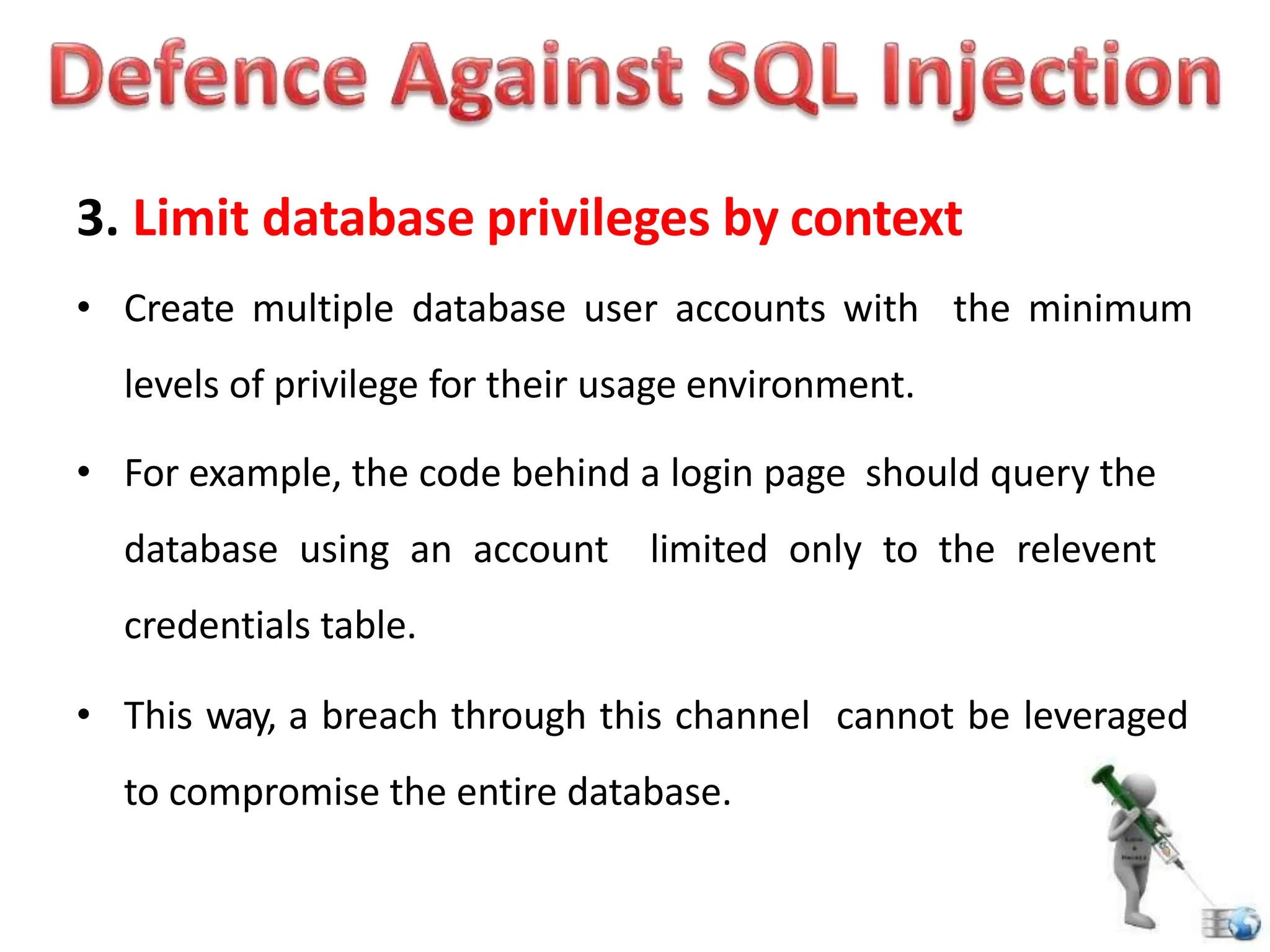 3. Limit database privileges by context
• Create multiple database user accounts with the minimum
levels of privilege for their usage environment.
• For example, the code behind a login page should query the
database using an account limited only to the relevent
credentials table.
• This way, a breach through this channel cannot be leveraged
to compromise the entire database.
 