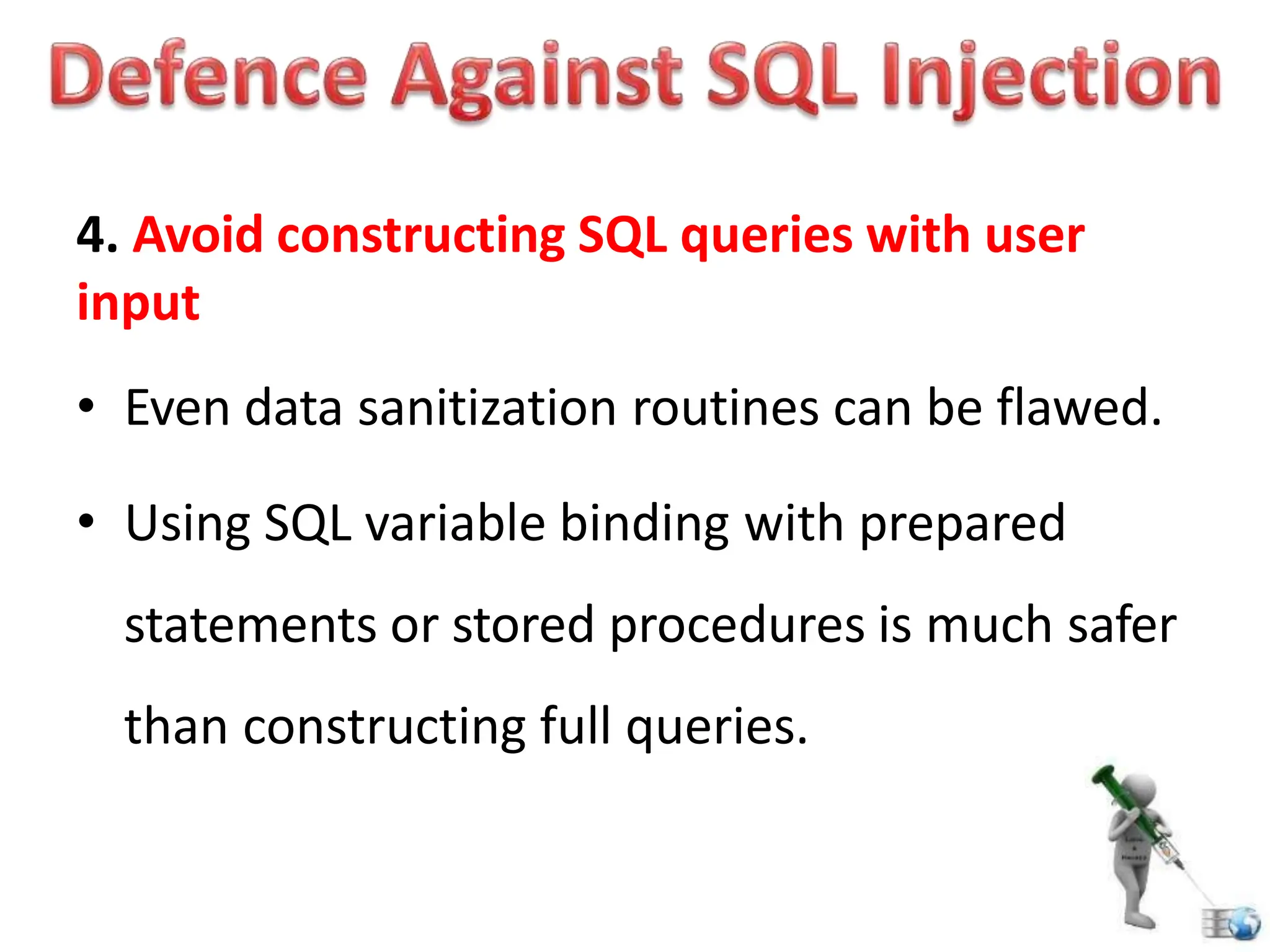 4. Avoid constructing SQL queries with user
input
• Even data sanitization routines can be flawed.
• Using SQL variable binding with prepared
statements or stored procedures is much safer
than constructing full queries.
 