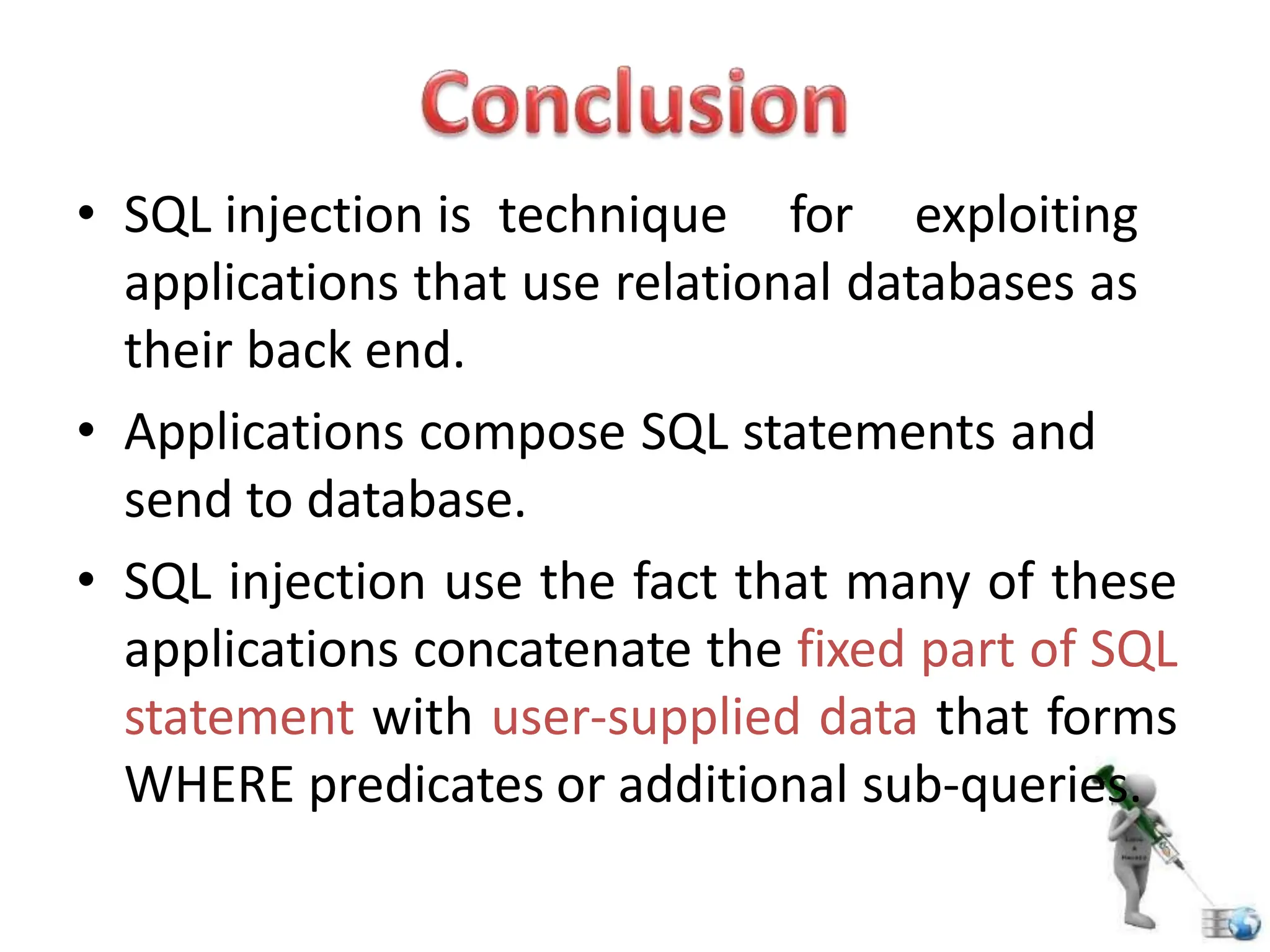 • SQL injection is technique for exploiting
applications that use relational databases as
their back end.
• Applications compose SQL statements and
send to database.
• SQL injection use the fact that many of these
applications concatenate the fixed part of SQL
statement with user-supplied data that forms
WHERE predicates or additional sub-queries.
 