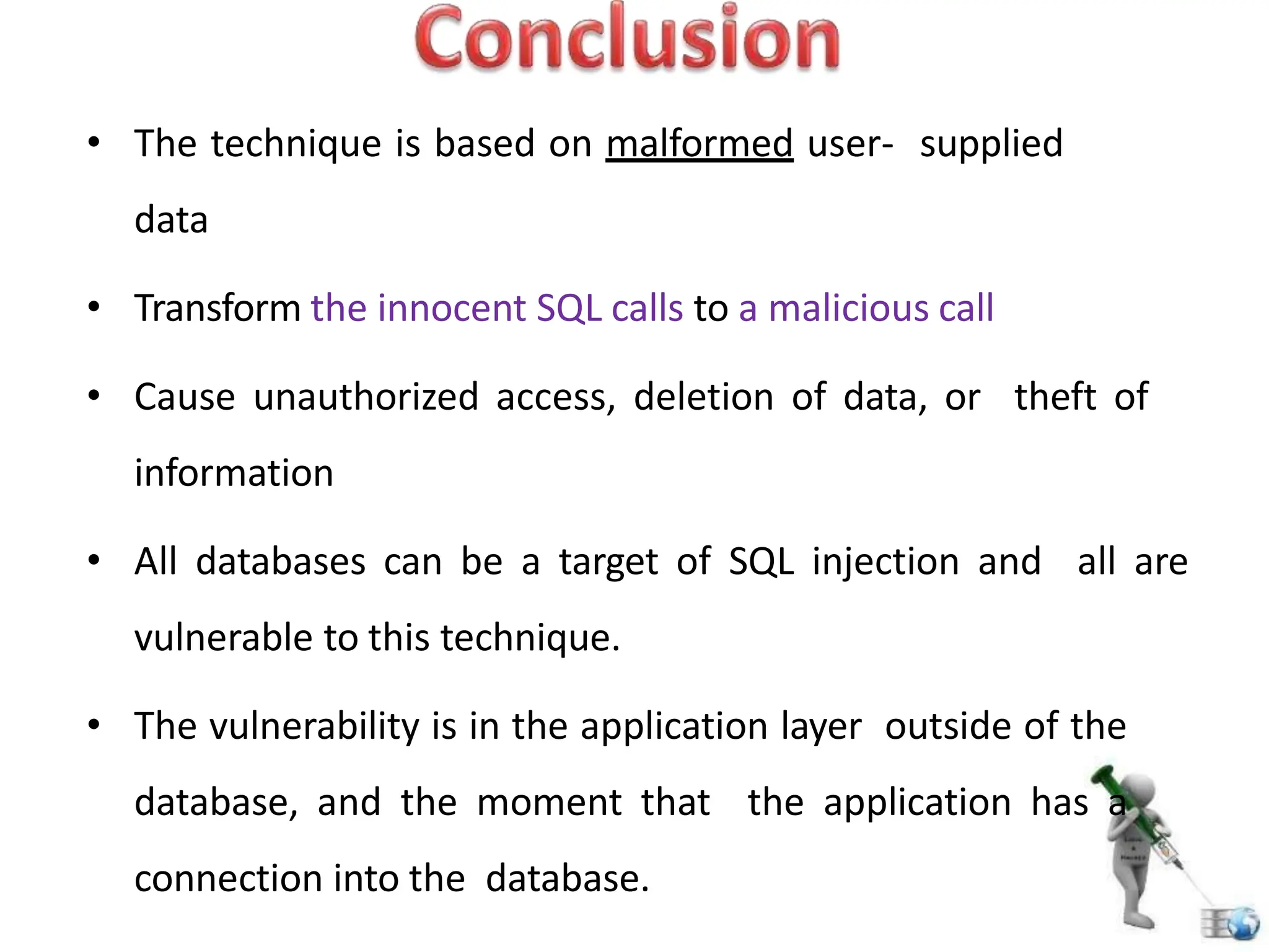 • The technique is based on malformed user- supplied
data
• Transform the innocent SQL calls to a malicious call
• Cause unauthorized access, deletion of data, or theft of
information
• All databases can be a target of SQL injection and all are
vulnerable to this technique.
• The vulnerability is in the application layer outside of the
database, and the moment that the application has a
connection into the database.
 