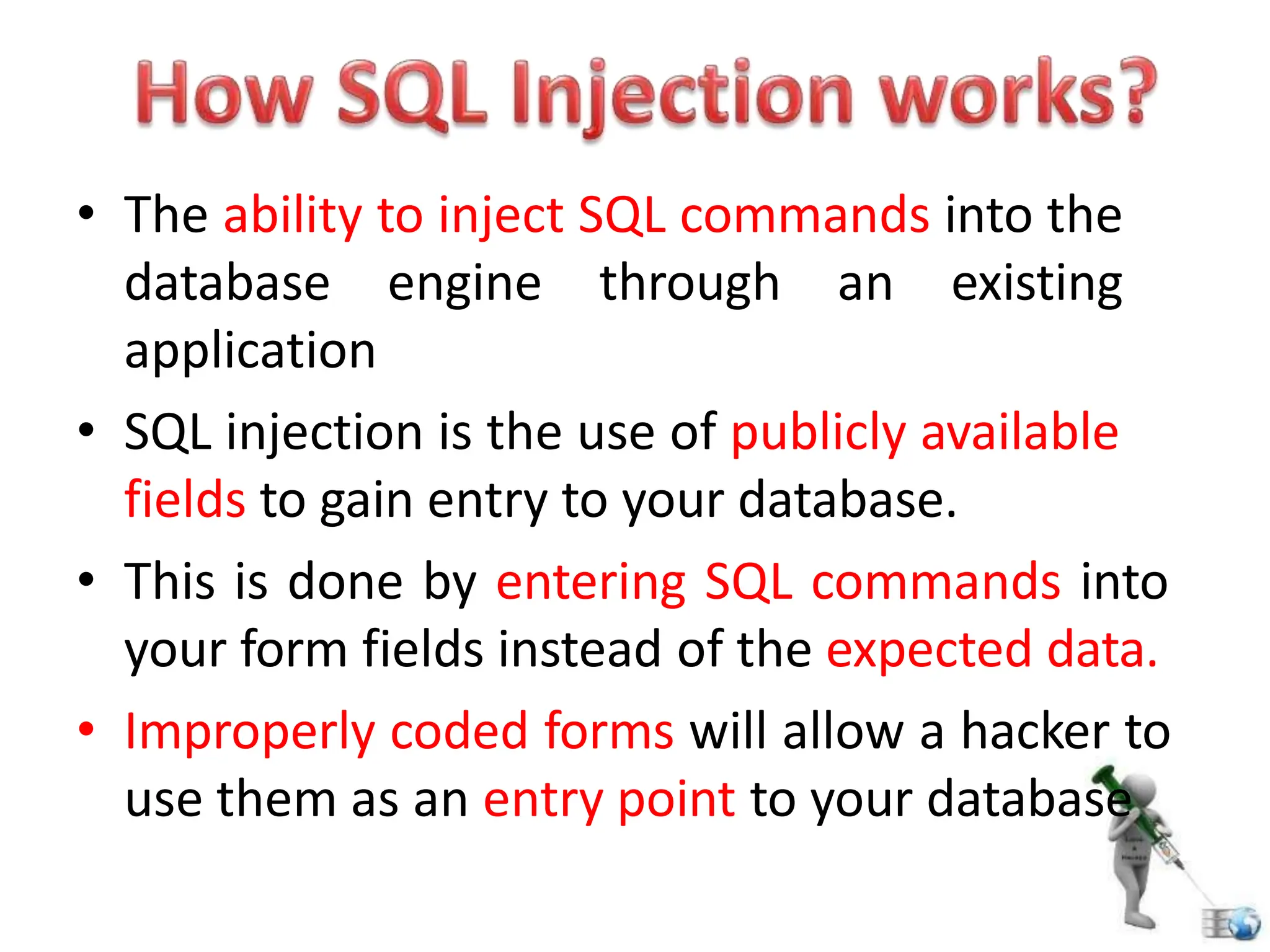 • The ability to inject SQL commands into the
database engine through an existing
application
• SQL injection is the use of publicly available
fields to gain entry to your database.
• This is done by entering SQL commands into
your form fields instead of the expected data.
• Improperly coded forms will allow a hacker to
use them as an entry point to your database
 
