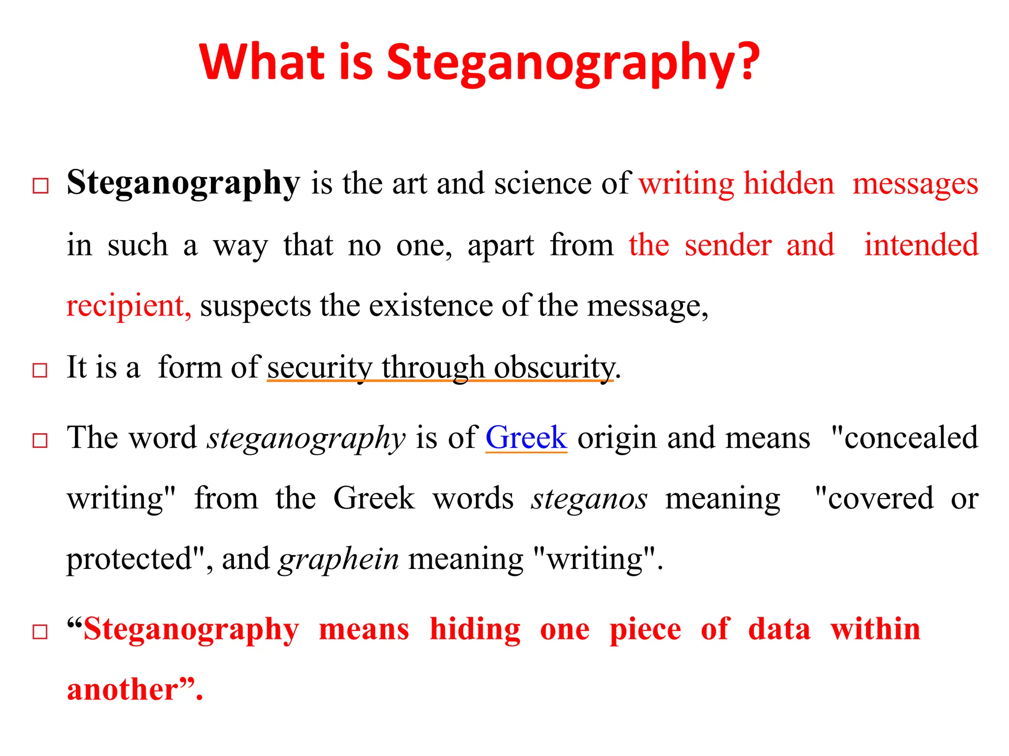What is Steganography?
 Steganography is the art and science of writing hidden messages
in such a way that no one, apart from the sender and intended
recipient, suspects the existence of the message,
 It is a form of security through obscurity.
 The word steganography is of Greek origin and means "concealed
writing" from the Greek words steganos meaning "covered or
protected", and graphein meaning "writing".
 “Steganography means hiding one piece of data within
another”.
 