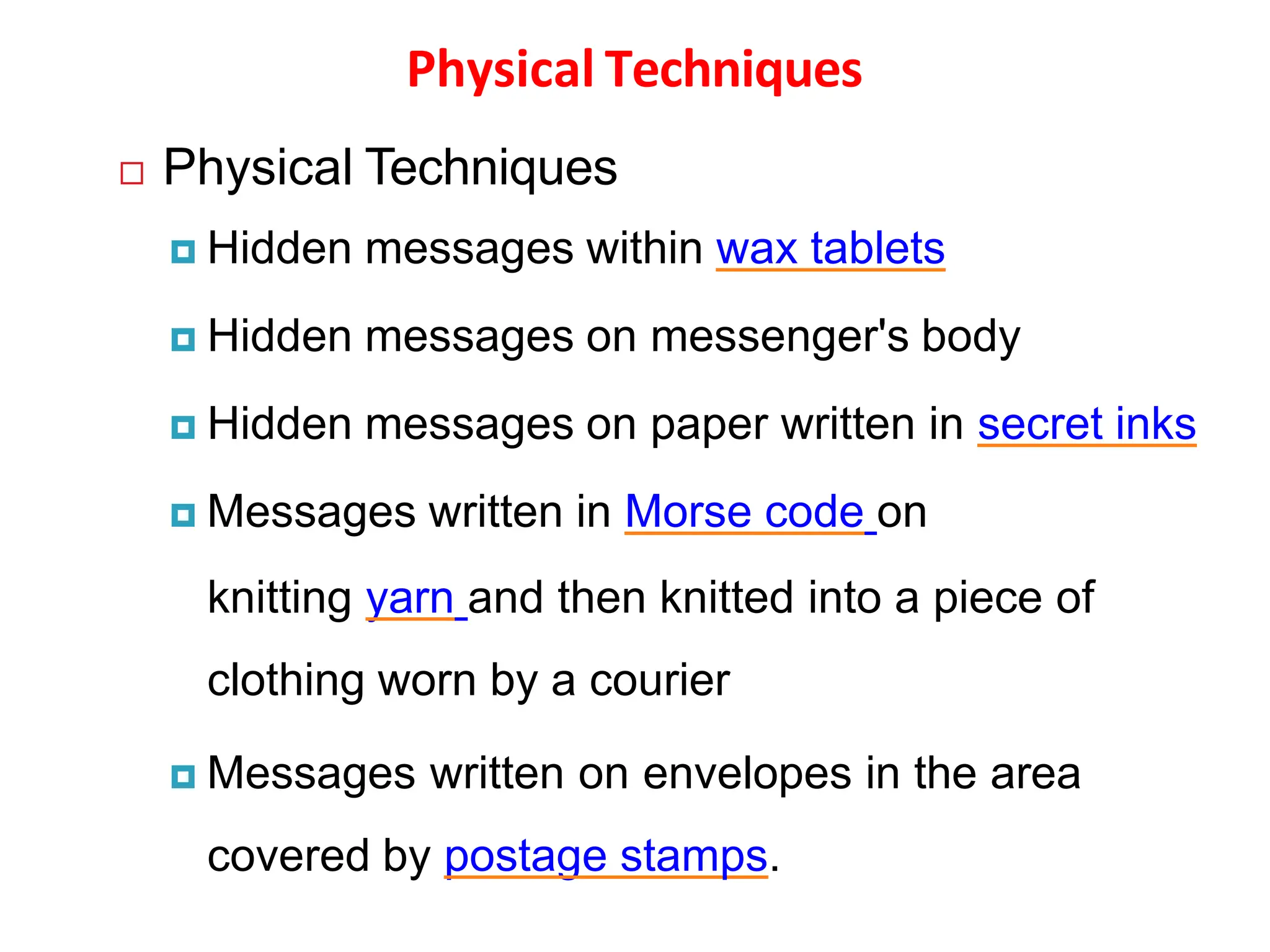 Physical Techniques
 Physical Techniques
 Hidden messages within wax tablets
 Hidden messages on messenger's body
 Hidden messages on paper written in secret inks
 Messages written in Morse code on
knitting yarn and then knitted into a piece of
clothing worn by a courier
 Messages written on envelopes in the area
covered by postage stamps.
 