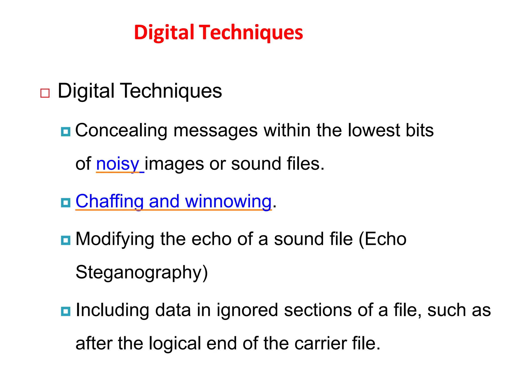 Digital Techniques
 Digital Techniques
 Concealing messages within the lowest bits
of noisy images or sound files.
 Chaffing and winnowing.
 Modifying the echo of a sound file (Echo
Steganography)
 Including data in ignored sections of a file, such as
after the logical end of the carrier file.
 