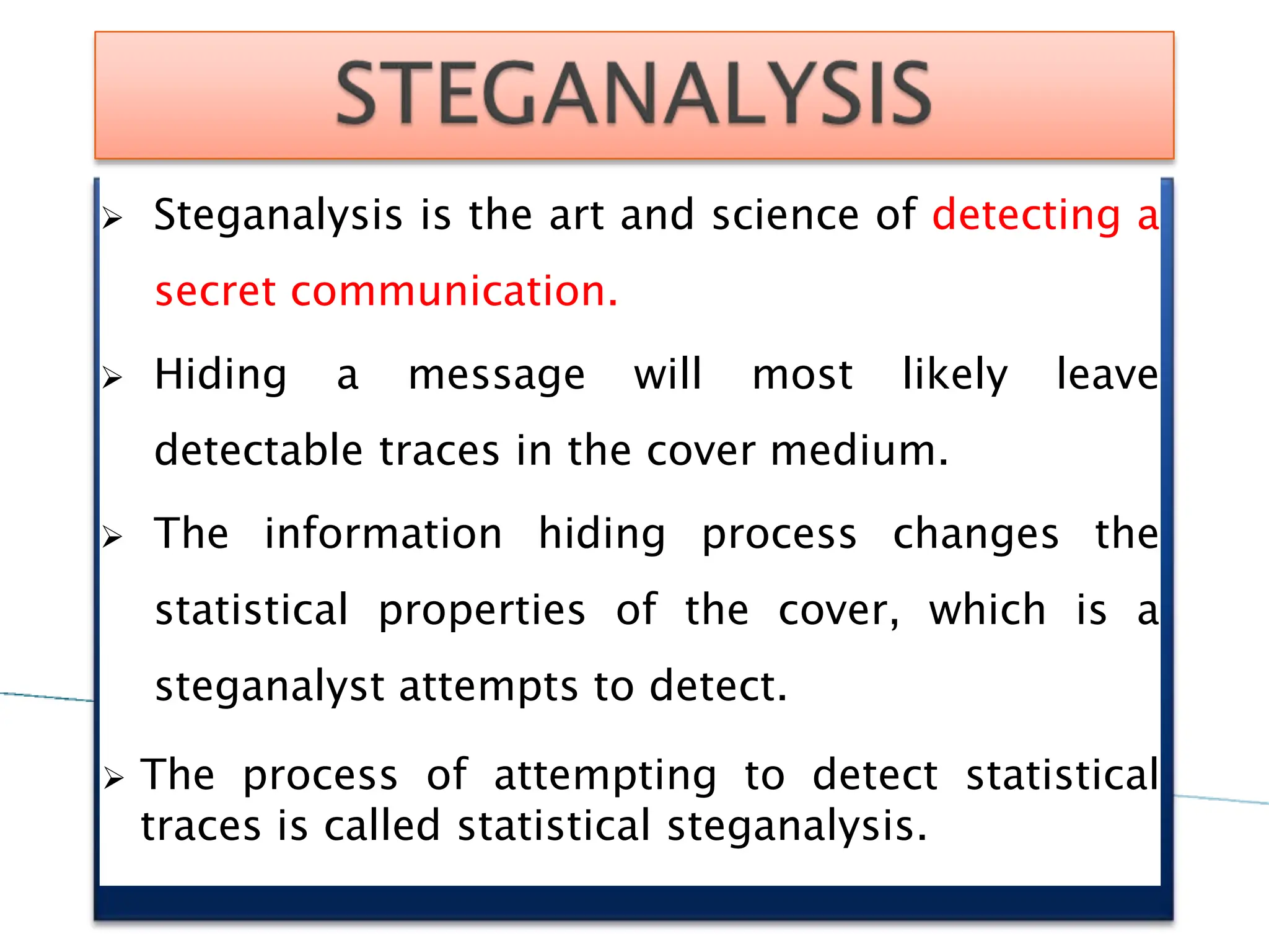  Steganalysis is the art and science of detecting a
secret communication.
 Hiding a message will most likely leave
detectable traces in the cover medium.
 The information hiding process changes the
statistical properties of the cover, which is a
steganalyst attempts to detect.
 The process of attempting to detect statistical
traces is called statistical steganalysis.
 