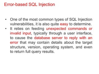 Error-based SQL Injection
• One of the most common types of SQL Injection
vulnerabilities, it is also quite easy to determine.
• It relies on feeding unexpected commands or
invalid input, typically through a user interface,
to cause the database server to reply with an
error that may contain details about the target
structure, version, operating system, and even
to return full query results.
 