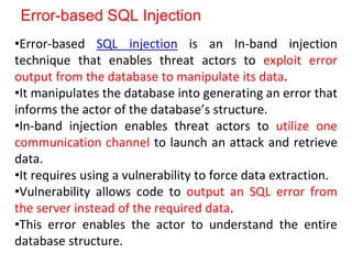 Error-based SQL Injection
•Error-based SQL injection is an In-band injection
technique that enables threat actors to exploit error
output from the database to manipulate its data.
•It manipulates the database into generating an error that
informs the actor of the database’s structure.
•In-band injection enables threat actors to utilize one
communication channel to launch an attack and retrieve
data.
•It requires using a vulnerability to force data extraction.
•Vulnerability allows code to output an SQL error from
the server instead of the required data.
•This error enables the actor to understand the entire
database structure.
 