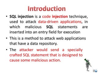 • SQL injection is a code injection technique,
used to attack data-driven applications, in
which malicious SQL statements are
inserted into an entry field for execution
• This is a method to attack web applications
that have a data repository.
• The attacker would send a specially
crafted SQL statement that is designed to
cause some malicious action.
 