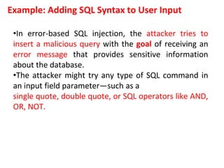Example: Adding SQL Syntax to User Input
•In error-based SQL injection, the attacker tries to
insert a malicious query with the goal of receiving an
error message that provides sensitive information
about the database.
•The attacker might try any type of SQL command in
an input field parameter—such as a
single quote, double quote, or SQL operators like AND,
OR, NOT.
 