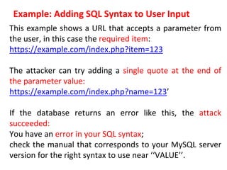 Example: Adding SQL Syntax to User Input
This example shows a URL that accepts a parameter from
the user, in this case the required item:
https://example.com/index.php?item=123
The attacker can try adding a single quote at the end of
the parameter value:
https://example.com/index.php?name=123’
If the database returns an error like this, the attack
succeeded:
You have an error in your SQL syntax;
check the manual that corresponds to your MySQL server
version for the right syntax to use near ‘‘VALUE’’.
 