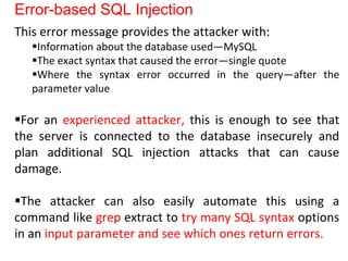 Error-based SQL Injection
This error message provides the attacker with:
Information about the database used—MySQL
The exact syntax that caused the error—single quote
Where the syntax error occurred in the query—after the
parameter value
For an experienced attacker, this is enough to see that
the server is connected to the database insecurely and
plan additional SQL injection attacks that can cause
damage.
The attacker can also easily automate this using a
command like grep extract to try many SQL syntax options
in an input parameter and see which ones return errors.
 